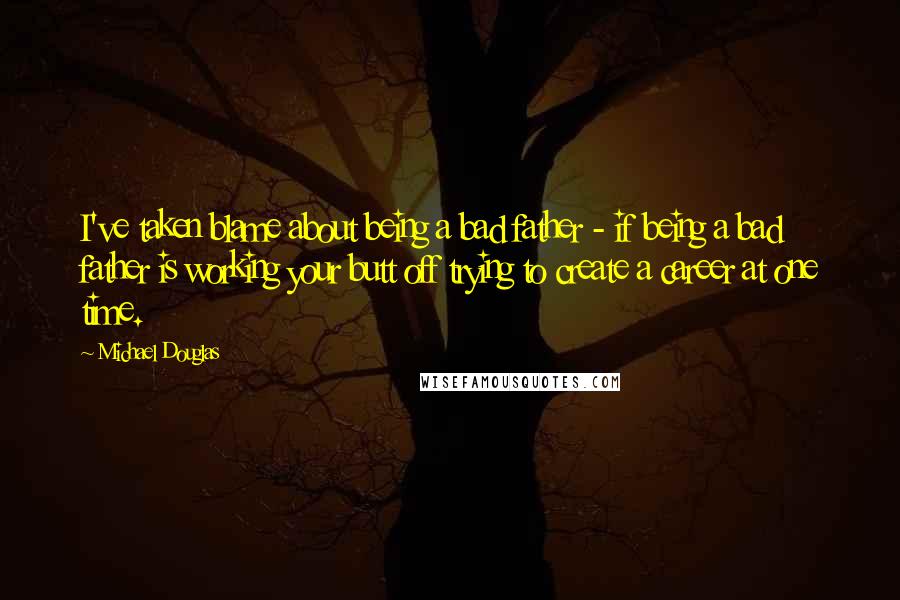 Michael Douglas Quotes: I've taken blame about being a bad father - if being a bad father is working your butt off trying to create a career at one time.