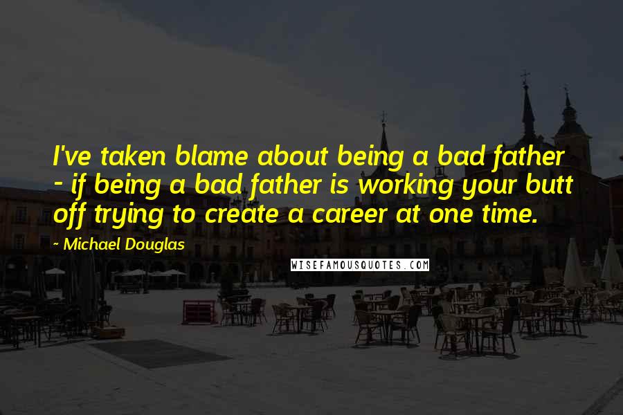 Michael Douglas Quotes: I've taken blame about being a bad father - if being a bad father is working your butt off trying to create a career at one time.