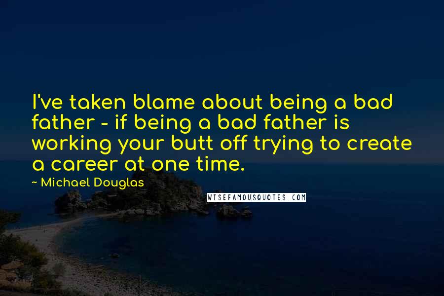 Michael Douglas Quotes: I've taken blame about being a bad father - if being a bad father is working your butt off trying to create a career at one time.