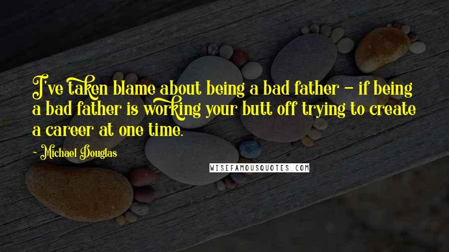 Michael Douglas Quotes: I've taken blame about being a bad father - if being a bad father is working your butt off trying to create a career at one time.