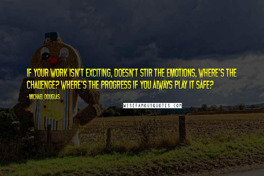 Michael Douglas Quotes: If your work isn't exciting, doesn't stir the emotions, where's the challenge? Where's the progress if you always play it safe?