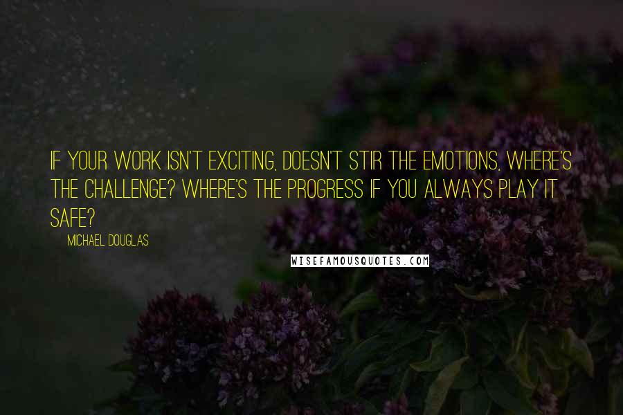 Michael Douglas Quotes: If your work isn't exciting, doesn't stir the emotions, where's the challenge? Where's the progress if you always play it safe?