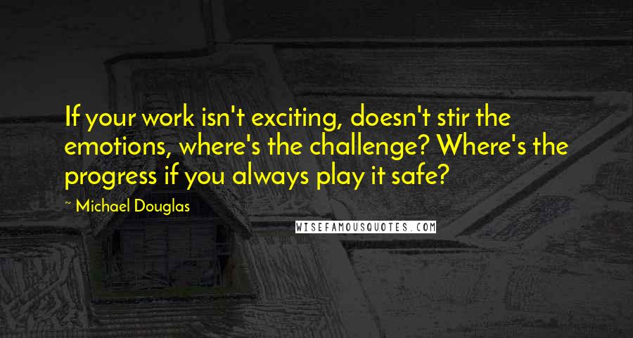 Michael Douglas Quotes: If your work isn't exciting, doesn't stir the emotions, where's the challenge? Where's the progress if you always play it safe?