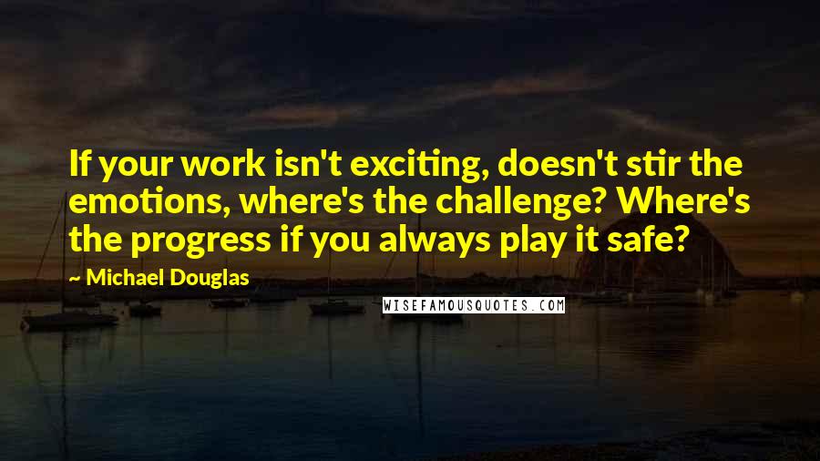 Michael Douglas Quotes: If your work isn't exciting, doesn't stir the emotions, where's the challenge? Where's the progress if you always play it safe?