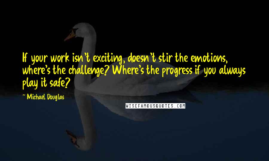 Michael Douglas Quotes: If your work isn't exciting, doesn't stir the emotions, where's the challenge? Where's the progress if you always play it safe?