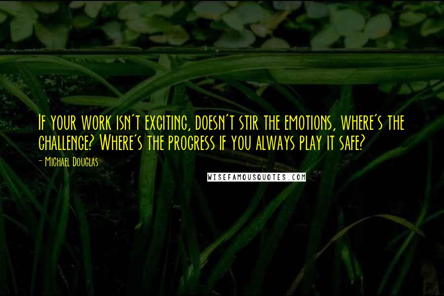 Michael Douglas Quotes: If your work isn't exciting, doesn't stir the emotions, where's the challenge? Where's the progress if you always play it safe?