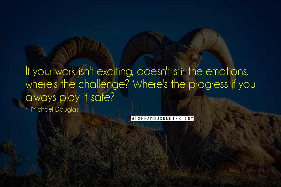 Michael Douglas Quotes: If your work isn't exciting, doesn't stir the emotions, where's the challenge? Where's the progress if you always play it safe?
