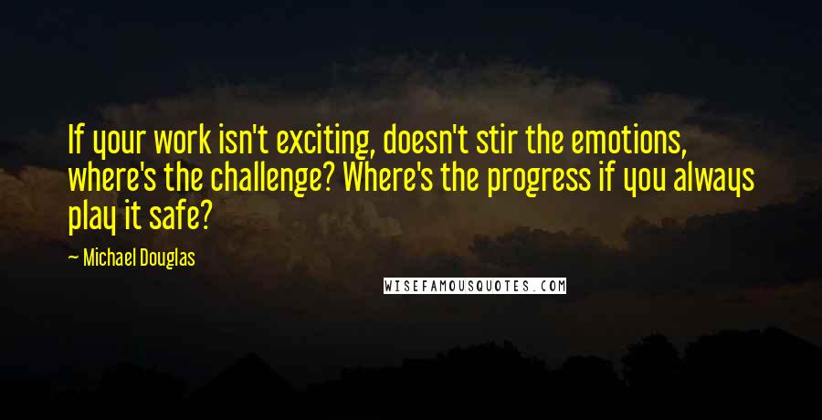 Michael Douglas Quotes: If your work isn't exciting, doesn't stir the emotions, where's the challenge? Where's the progress if you always play it safe?