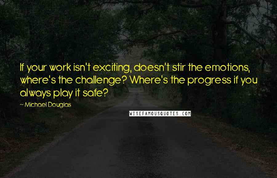 Michael Douglas Quotes: If your work isn't exciting, doesn't stir the emotions, where's the challenge? Where's the progress if you always play it safe?