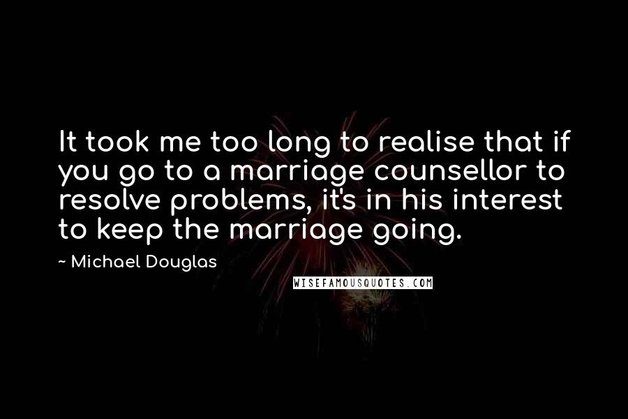 Michael Douglas Quotes: It took me too long to realise that if you go to a marriage counsellor to resolve problems, it's in his interest to keep the marriage going.