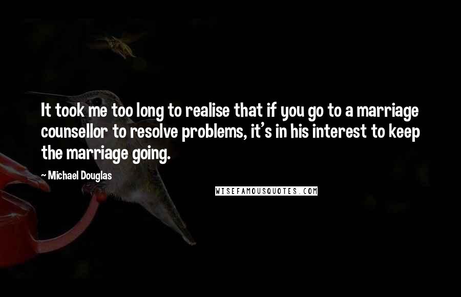 Michael Douglas Quotes: It took me too long to realise that if you go to a marriage counsellor to resolve problems, it's in his interest to keep the marriage going.