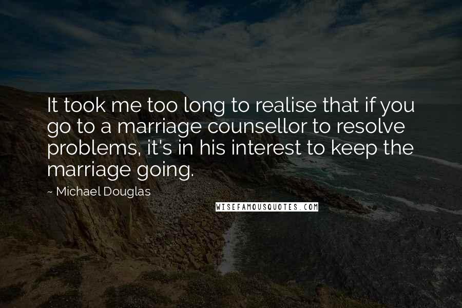 Michael Douglas Quotes: It took me too long to realise that if you go to a marriage counsellor to resolve problems, it's in his interest to keep the marriage going.