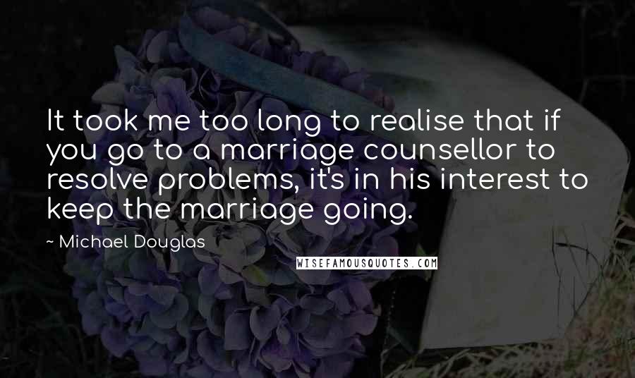 Michael Douglas Quotes: It took me too long to realise that if you go to a marriage counsellor to resolve problems, it's in his interest to keep the marriage going.