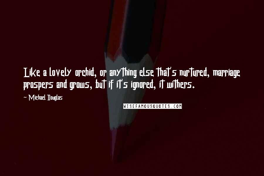 Michael Douglas Quotes: Like a lovely orchid, or anything else that's nurtured, marriage prospers and grows, but if it's ignored, it withers.