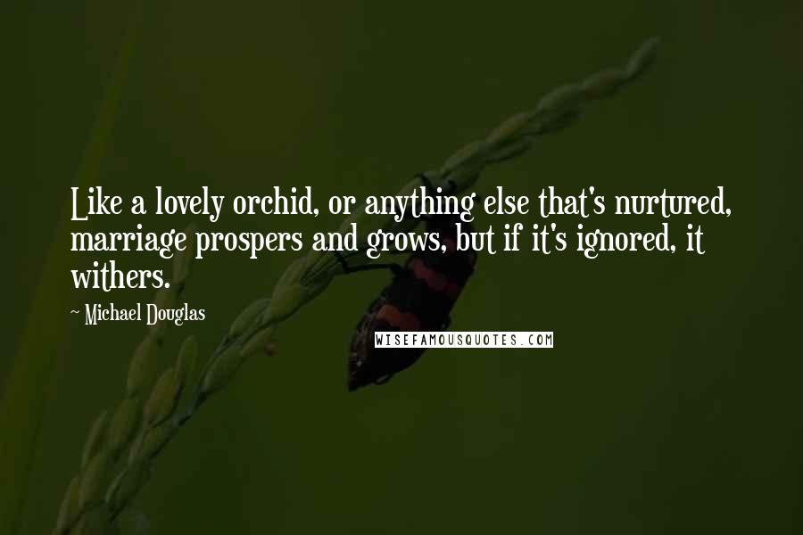 Michael Douglas Quotes: Like a lovely orchid, or anything else that's nurtured, marriage prospers and grows, but if it's ignored, it withers.