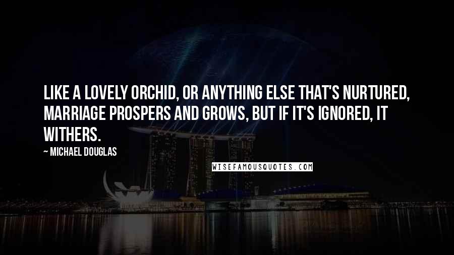 Michael Douglas Quotes: Like a lovely orchid, or anything else that's nurtured, marriage prospers and grows, but if it's ignored, it withers.