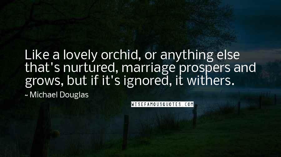 Michael Douglas Quotes: Like a lovely orchid, or anything else that's nurtured, marriage prospers and grows, but if it's ignored, it withers.