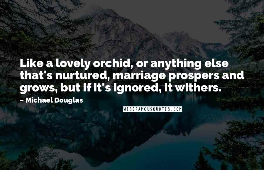 Michael Douglas Quotes: Like a lovely orchid, or anything else that's nurtured, marriage prospers and grows, but if it's ignored, it withers.