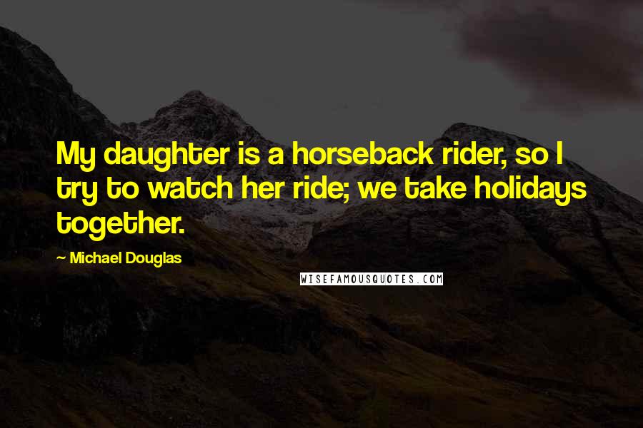 Michael Douglas Quotes: My daughter is a horseback rider, so I try to watch her ride; we take holidays together.