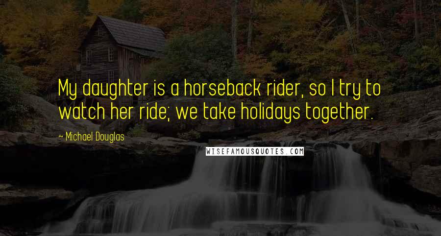 Michael Douglas Quotes: My daughter is a horseback rider, so I try to watch her ride; we take holidays together.