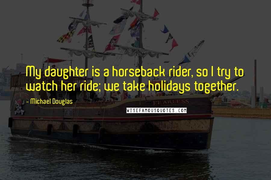 Michael Douglas Quotes: My daughter is a horseback rider, so I try to watch her ride; we take holidays together.