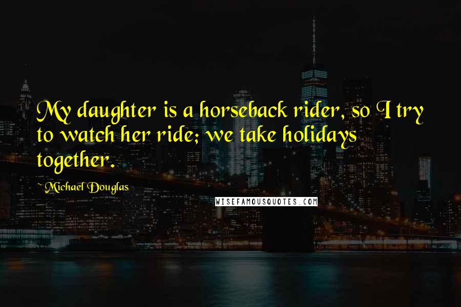 Michael Douglas Quotes: My daughter is a horseback rider, so I try to watch her ride; we take holidays together.