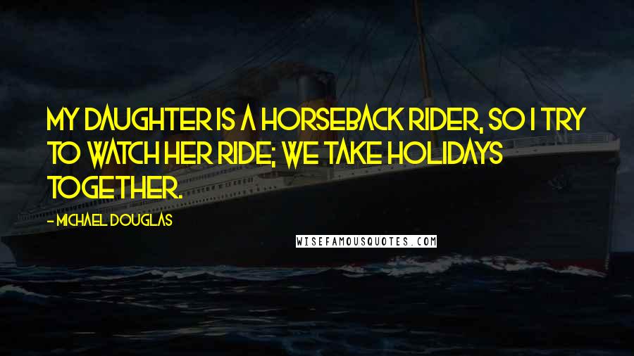 Michael Douglas Quotes: My daughter is a horseback rider, so I try to watch her ride; we take holidays together.