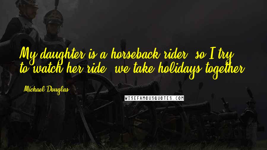 Michael Douglas Quotes: My daughter is a horseback rider, so I try to watch her ride; we take holidays together.