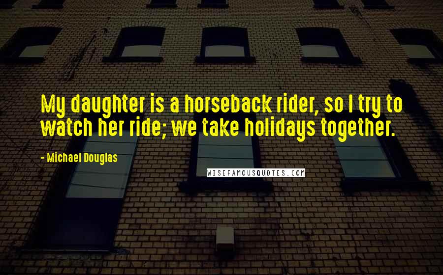 Michael Douglas Quotes: My daughter is a horseback rider, so I try to watch her ride; we take holidays together.