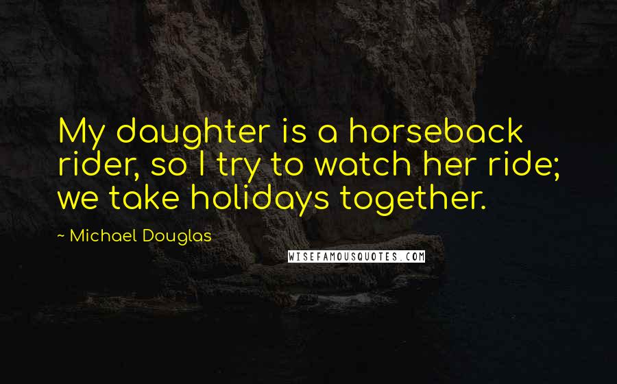 Michael Douglas Quotes: My daughter is a horseback rider, so I try to watch her ride; we take holidays together.