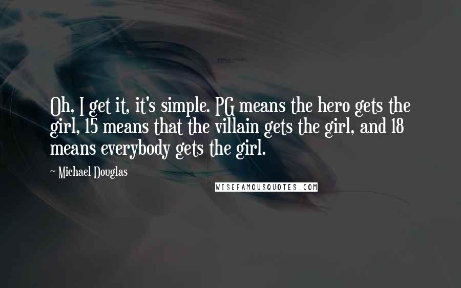 Michael Douglas Quotes: Oh, I get it, it's simple. PG means the hero gets the girl, 15 means that the villain gets the girl, and 18 means everybody gets the girl.