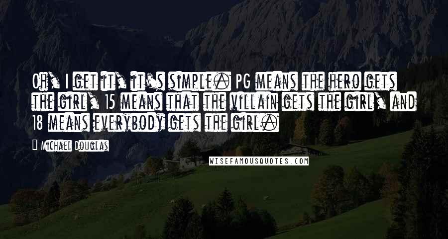 Michael Douglas Quotes: Oh, I get it, it's simple. PG means the hero gets the girl, 15 means that the villain gets the girl, and 18 means everybody gets the girl.