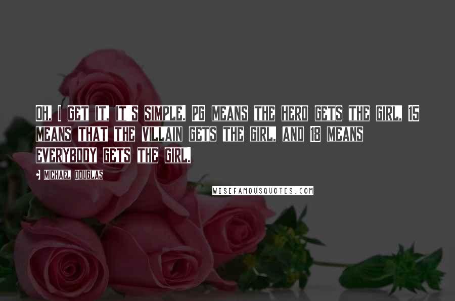 Michael Douglas Quotes: Oh, I get it, it's simple. PG means the hero gets the girl, 15 means that the villain gets the girl, and 18 means everybody gets the girl.