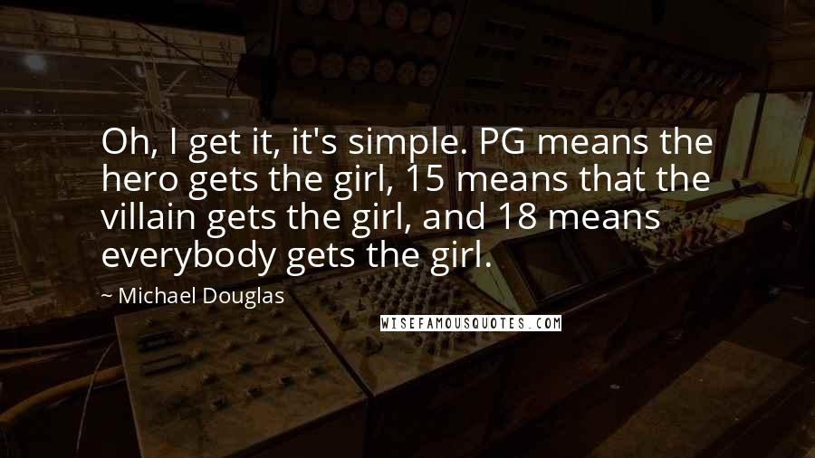 Michael Douglas Quotes: Oh, I get it, it's simple. PG means the hero gets the girl, 15 means that the villain gets the girl, and 18 means everybody gets the girl.