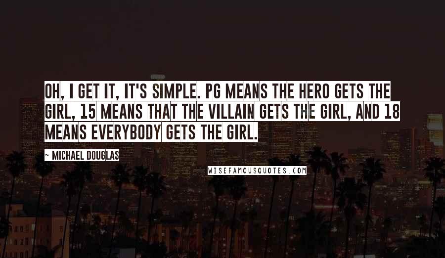 Michael Douglas Quotes: Oh, I get it, it's simple. PG means the hero gets the girl, 15 means that the villain gets the girl, and 18 means everybody gets the girl.