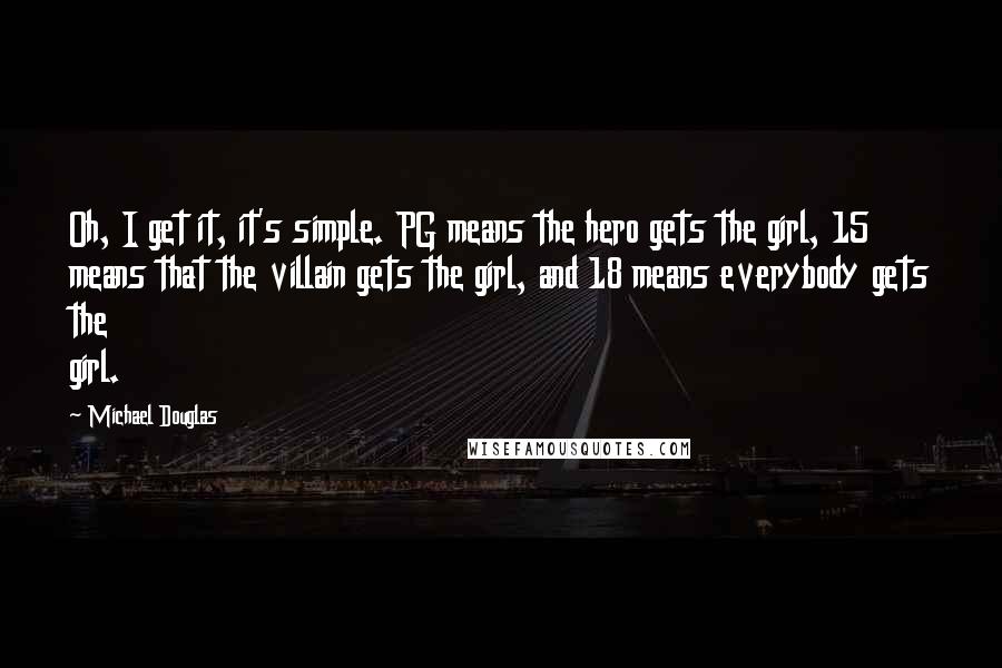 Michael Douglas Quotes: Oh, I get it, it's simple. PG means the hero gets the girl, 15 means that the villain gets the girl, and 18 means everybody gets the girl.