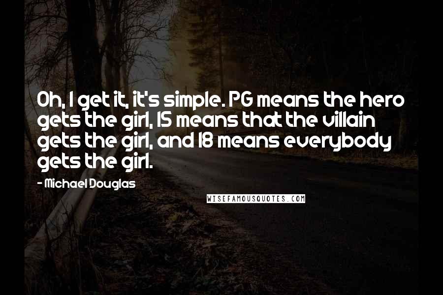 Michael Douglas Quotes: Oh, I get it, it's simple. PG means the hero gets the girl, 15 means that the villain gets the girl, and 18 means everybody gets the girl.
