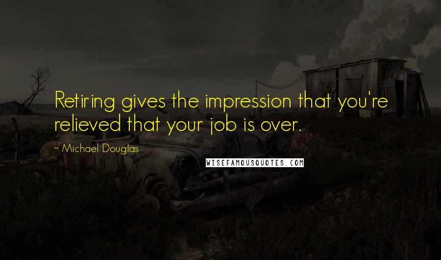 Michael Douglas Quotes: Retiring gives the impression that you're relieved that your job is over.