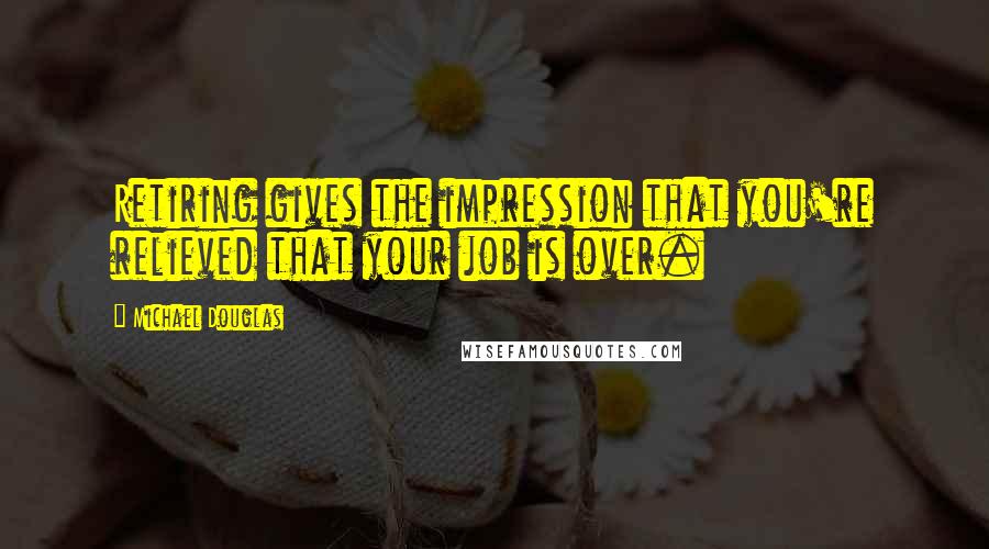 Michael Douglas Quotes: Retiring gives the impression that you're relieved that your job is over.