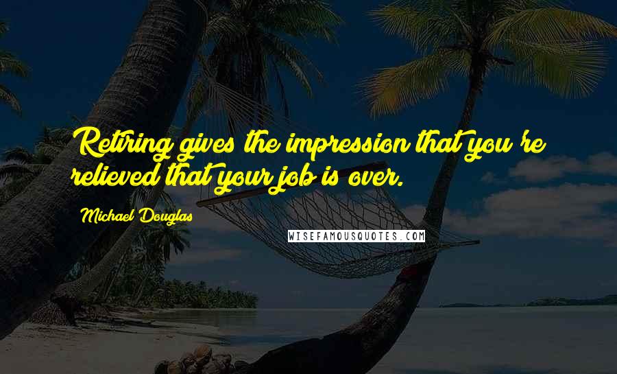 Michael Douglas Quotes: Retiring gives the impression that you're relieved that your job is over.