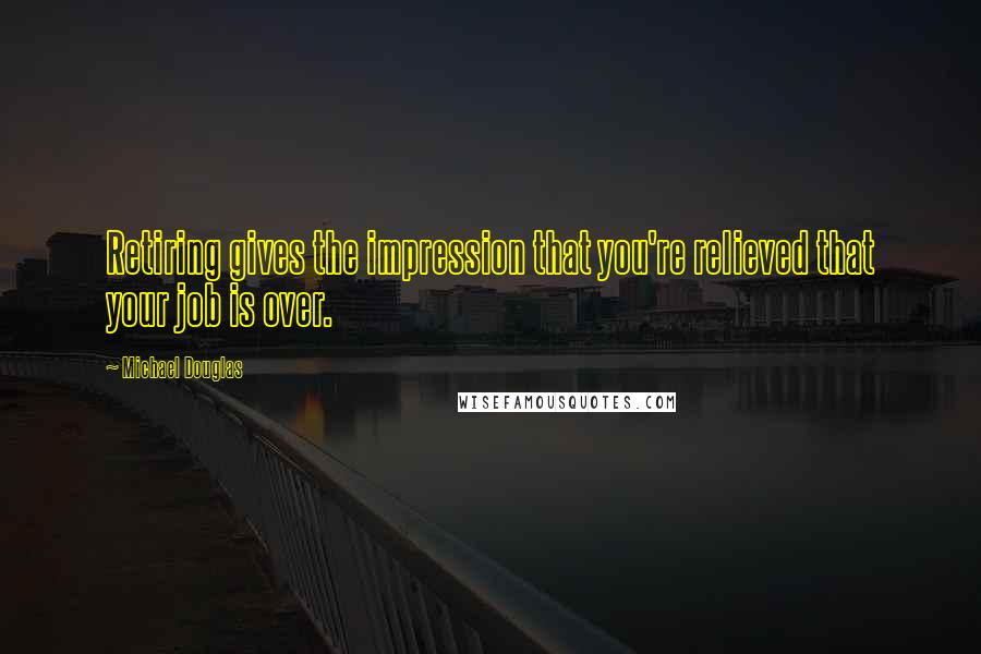 Michael Douglas Quotes: Retiring gives the impression that you're relieved that your job is over.