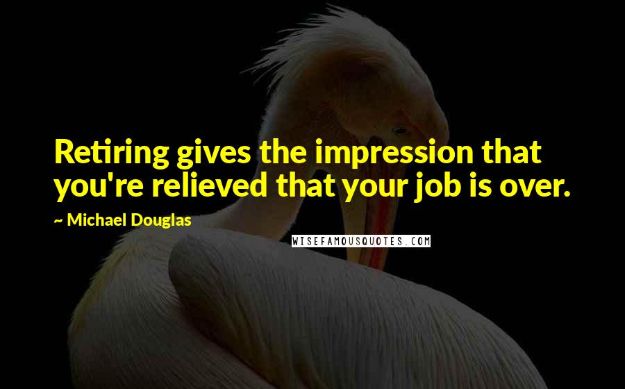 Michael Douglas Quotes: Retiring gives the impression that you're relieved that your job is over.