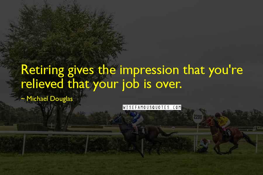 Michael Douglas Quotes: Retiring gives the impression that you're relieved that your job is over.