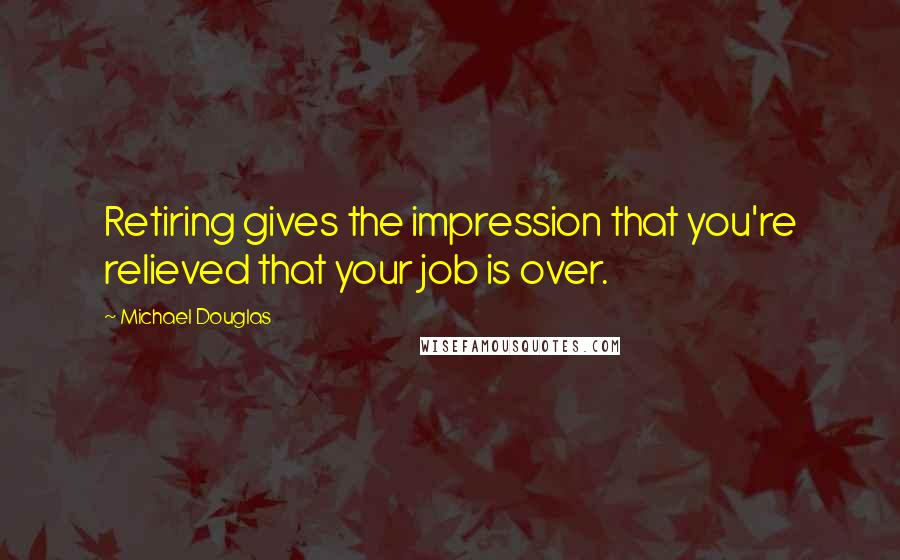 Michael Douglas Quotes: Retiring gives the impression that you're relieved that your job is over.