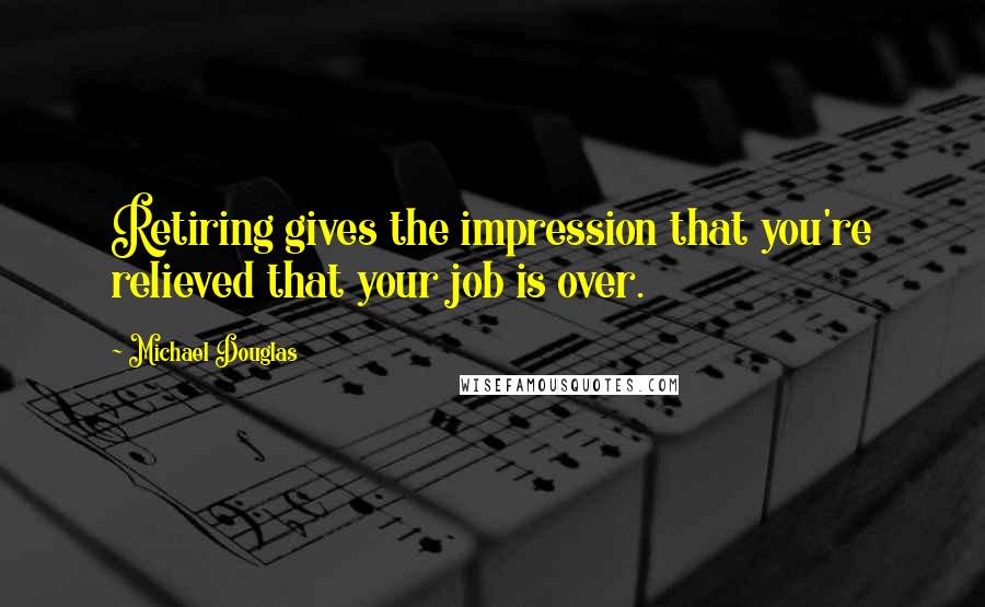 Michael Douglas Quotes: Retiring gives the impression that you're relieved that your job is over.