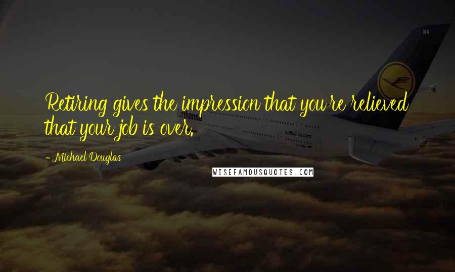 Michael Douglas Quotes: Retiring gives the impression that you're relieved that your job is over.