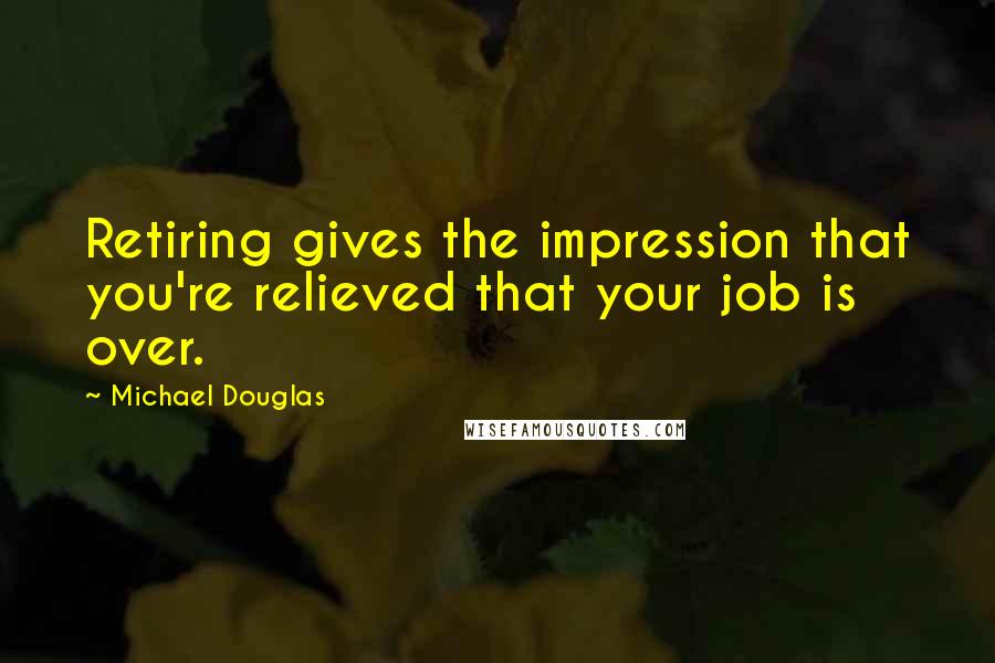 Michael Douglas Quotes: Retiring gives the impression that you're relieved that your job is over.