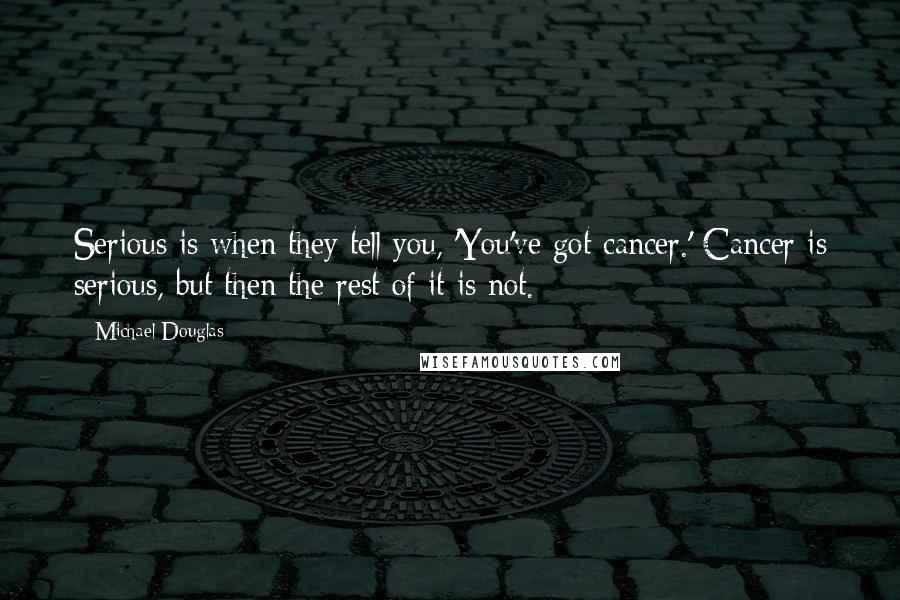 Michael Douglas Quotes: Serious is when they tell you, 'You've got cancer.' Cancer is serious, but then the rest of it is not.