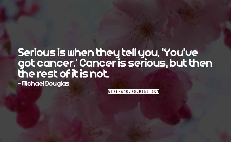 Michael Douglas Quotes: Serious is when they tell you, 'You've got cancer.' Cancer is serious, but then the rest of it is not.