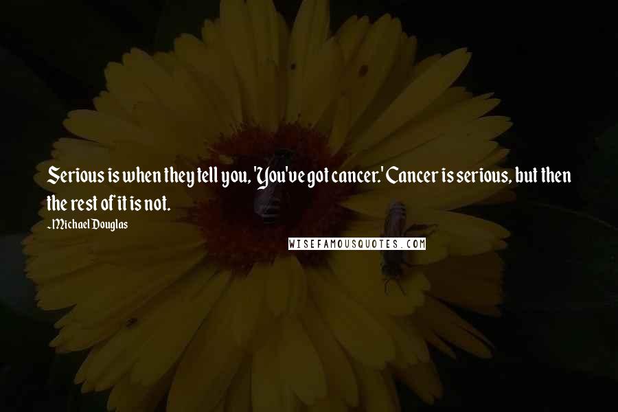 Michael Douglas Quotes: Serious is when they tell you, 'You've got cancer.' Cancer is serious, but then the rest of it is not.